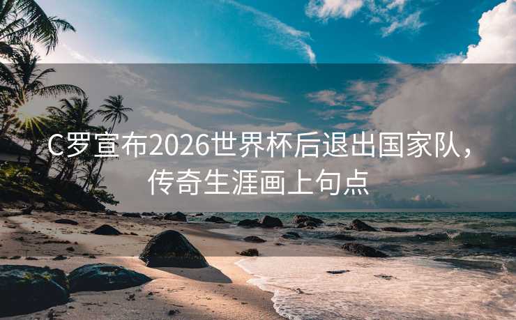 C罗宣布2026世界杯后退出国家队，传奇生涯画上句点