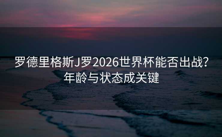 罗德里格斯J罗2026世界杯能否出战？年龄与状态成关键